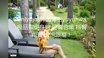 Onlyfans韩国博主yuyuhwa 极品梨型身材 肥臀合集 抖臀电臀 大饱眼福！