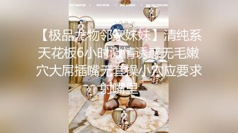 【极品尤物邻家妹妹】清纯系天花板6小时激情诱惑无毛嫩穴大屌插嘴无套操小穴应要求射嘴里