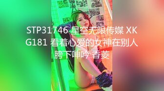 STP31746 星空无限传媒 XKG181 看着心爱的女神在别人胯下呻吟 香菱