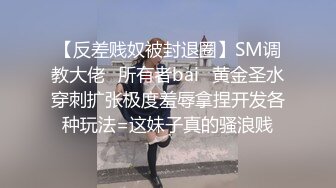 【反差贱奴被封退圈】SM调教大佬⭐所有者bai⭐黄金圣水穿刺扩张极度羞辱拿捏开发各种玩法=这妹子真的骚浪贱